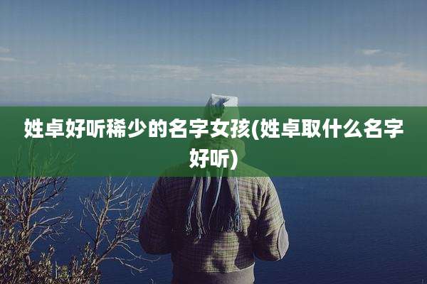 姓卓好听稀少的名字女孩(姓卓取什么名字好听)