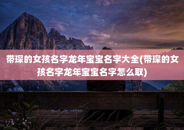 带琛的女孩名字龙年宝宝名字大全(带琛的女孩名字龙年宝宝名字怎么取)
