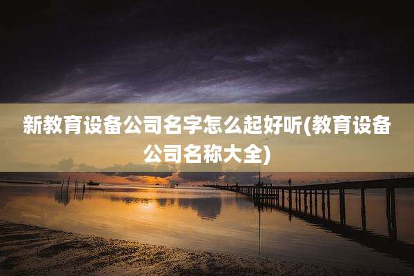 新教育设备公司名字怎么起好听(教育设备公司名称大全)