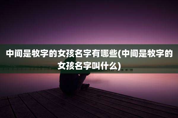 中间是牧字的女孩名字有哪些(中间是牧字的女孩名字叫什么)