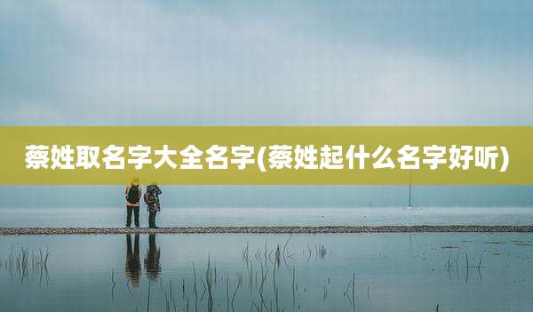 蔡姓取名字大全名字(蔡姓起什么名字好听)