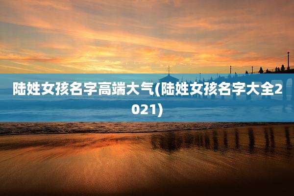 陆姓女孩名字高端大气(陆姓女孩名字大全2021)