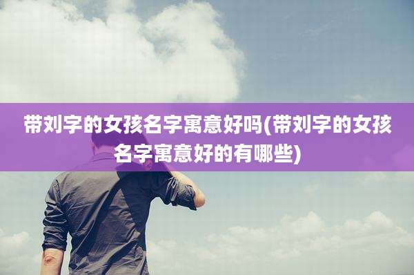 带刘字的女孩名字寓意好吗(带刘字的女孩名字寓意好的有哪些)