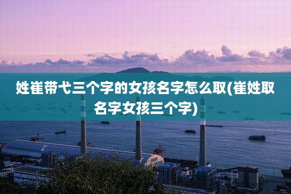 姓崔带弋三个字的女孩名字怎么取(崔姓取名字女孩三个字)
