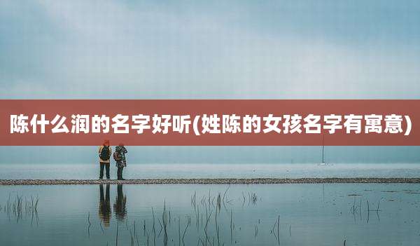 陈什么润的名字好听(姓陈的女孩名字有寓意)