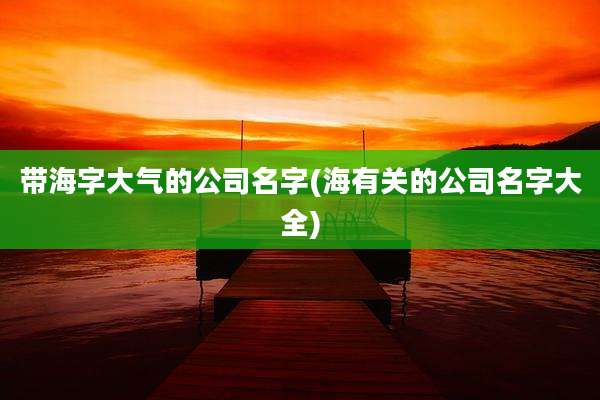 带海字大气的公司名字(海有关的公司名字大全)