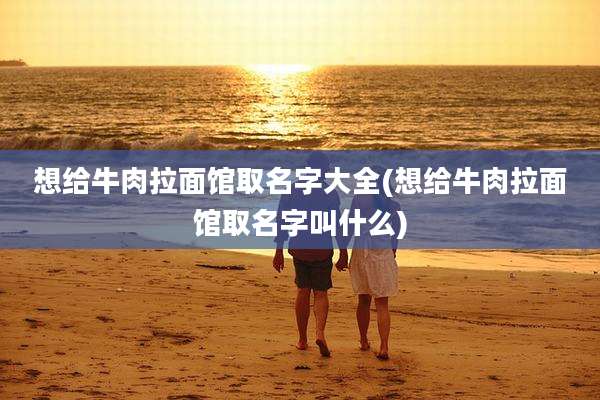 想给牛肉拉面馆取名字大全(想给牛肉拉面馆取名字叫什么)