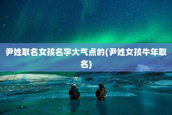 尹姓取名女孩名字大气点的(尹姓女孩牛年取名)