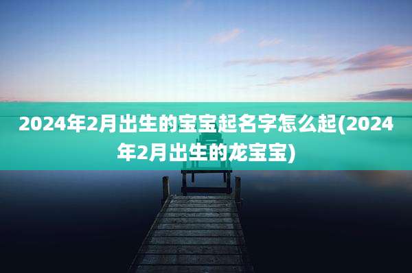 2024年2月出生的宝宝起名字怎么起(2024年2月出生的龙宝宝)