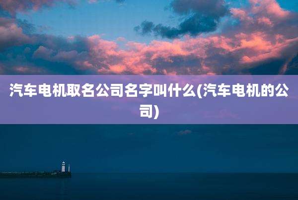 汽车电机取名公司名字叫什么(汽车电机的公司)