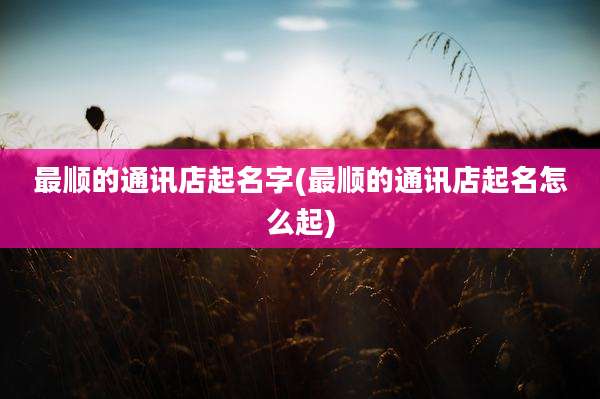 最顺的通讯店起名字(最顺的通讯店起名怎么起)