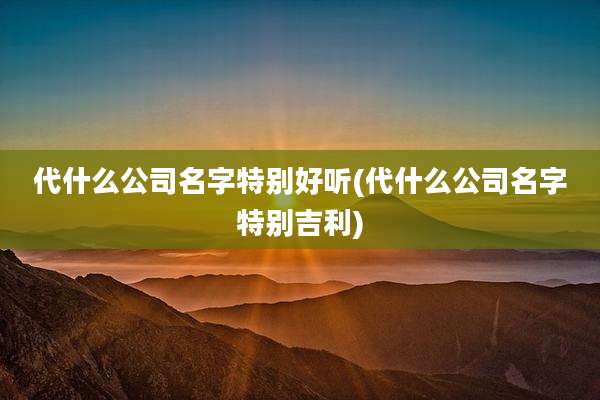 代什么公司名字特别好听(代什么公司名字特别吉利)