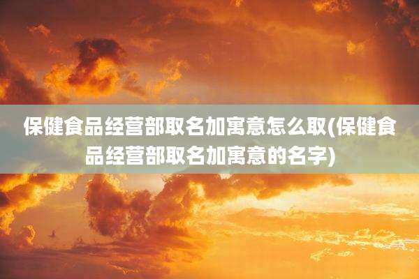 保健食品经营部取名加寓意怎么取(保健食品经营部取名加寓意的名字)