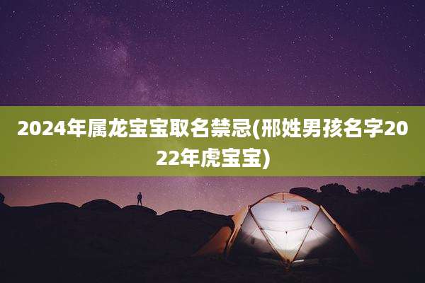 2024年属龙宝宝取名禁忌(邢姓男孩名字2022年虎宝宝)