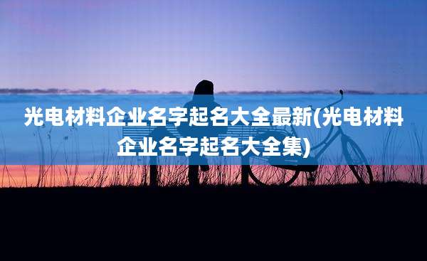 光电材料企业名字起名大全最新(光电材料企业名字起名大全集)