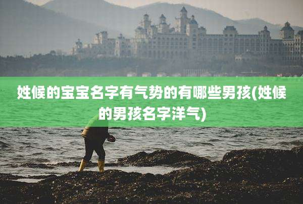姓候的宝宝名字有气势的有哪些男孩(姓候的男孩名字洋气)