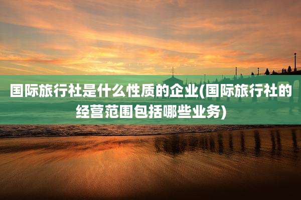 国际旅行社是什么性质的企业(国际旅行社的经营范围包括哪些业务)