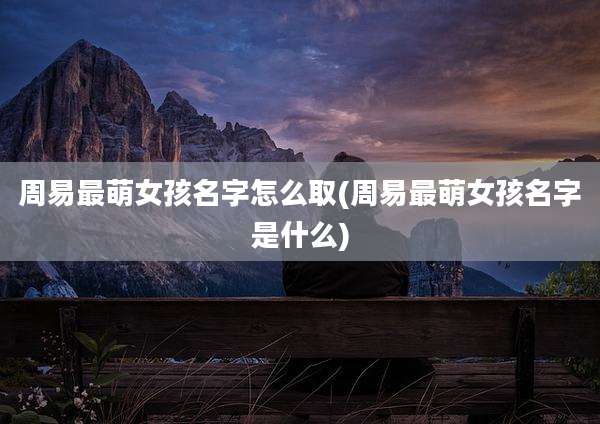 周易最萌女孩名字怎么取(周易最萌女孩名字是什么)