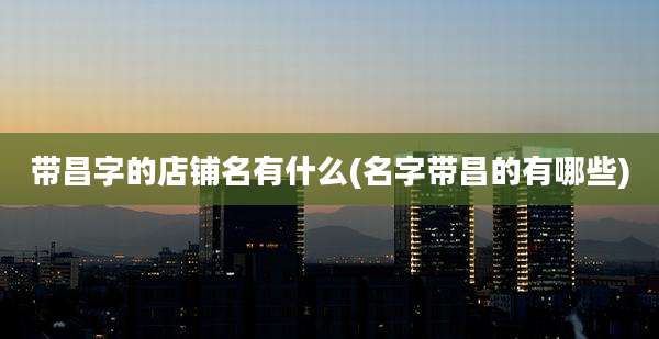 带昌字的店铺名有什么(名字带昌的有哪些)