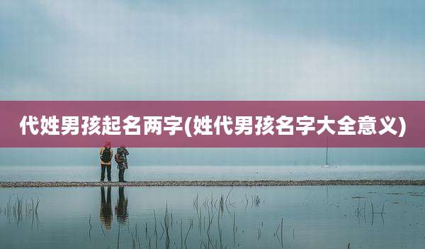 代姓男孩起名两字(姓代男孩名字大全意义)