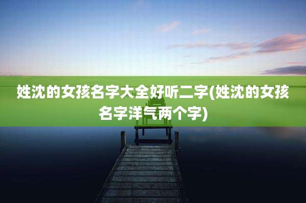 姓沈的女孩名字大全好听二字(姓沈的女孩名字洋气两个字)
