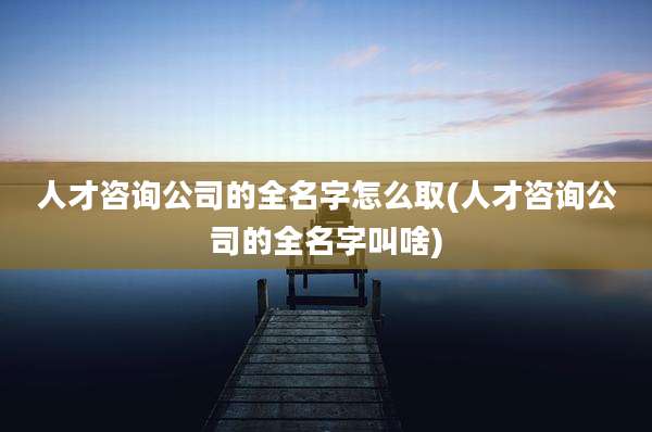 人才咨询公司的全名字怎么取(人才咨询公司的全名字叫啥)