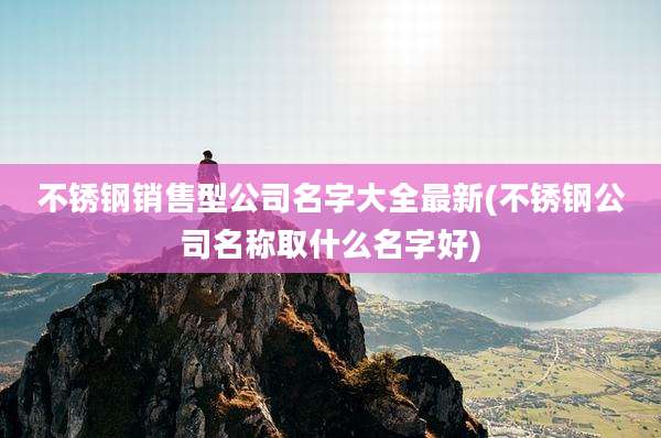 不锈钢销售型公司名字大全最新(不锈钢公司名称取什么名字好)