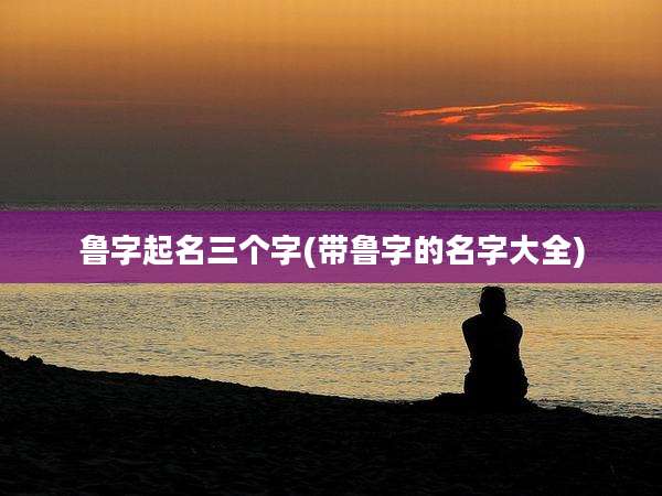 鲁字起名三个字(带鲁字的名字大全)