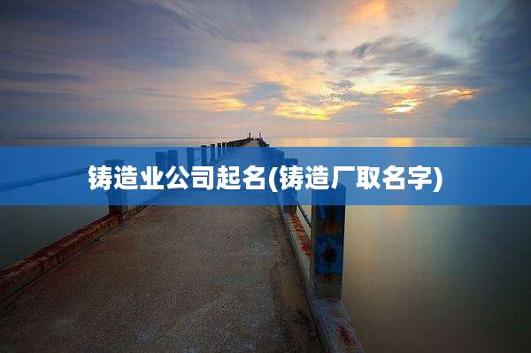 铸造业公司起名(铸造厂取名字)