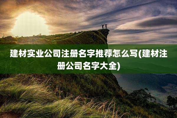 建材实业公司注册名字推荐怎么写(建材注册公司名字大全)