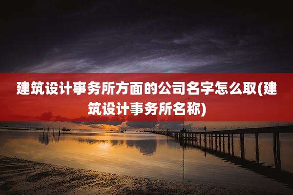 建筑设计事务所方面的公司名字怎么取(建筑设计事务所名称)