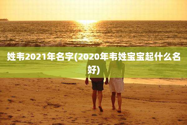姓韦2021年名字(2020年韦姓宝宝起什么名好)