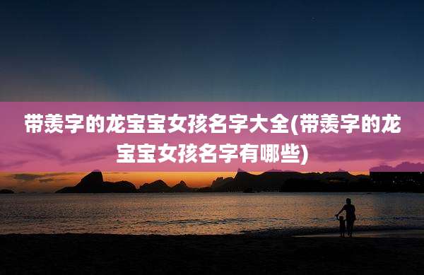 带羡字的龙宝宝女孩名字大全(带羡字的龙宝宝女孩名字有哪些)