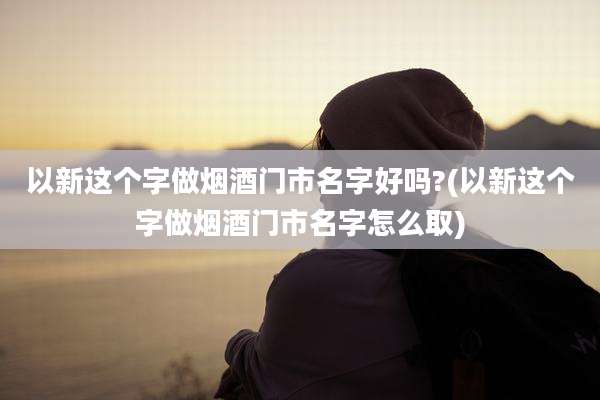 以新这个字做烟酒门市名字好吗?(以新这个字做烟酒门市名字怎么取)