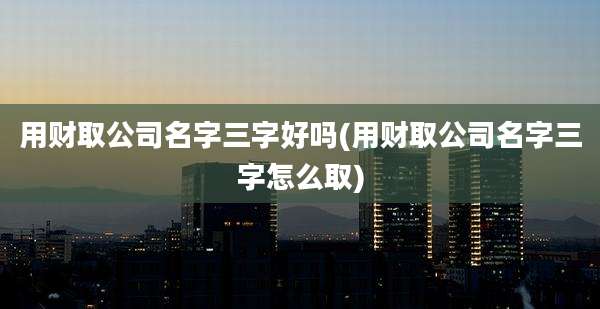 用财取公司名字三字好吗(用财取公司名字三字怎么取)
