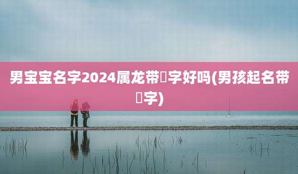 男宝宝名字2024属龙带璟字好吗(男孩起名带璟字)