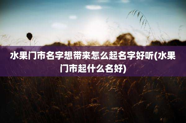 水果门市名字想带来怎么起名字好听(水果门市起什么名好)