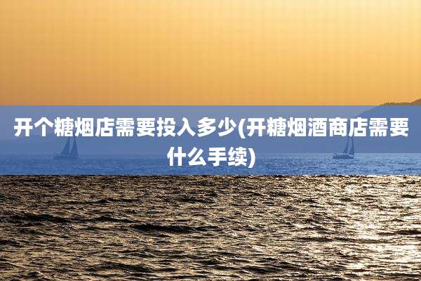 开个糖烟店需要投入多少(开糖烟酒商店需要什么手续)