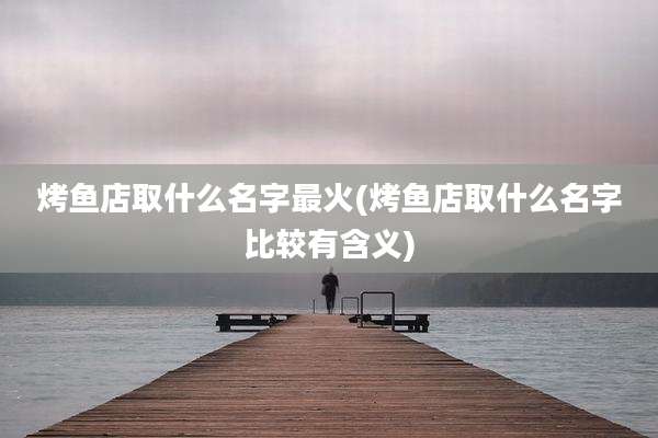 烤鱼店取什么名字最火(烤鱼店取什么名字比较有含义)