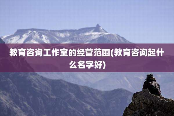 教育咨询工作室的经营范围(教育咨询起什么名字好)