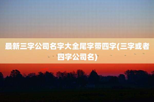 最新三字公司名字大全尾字带四字(三字或者四字公司名)