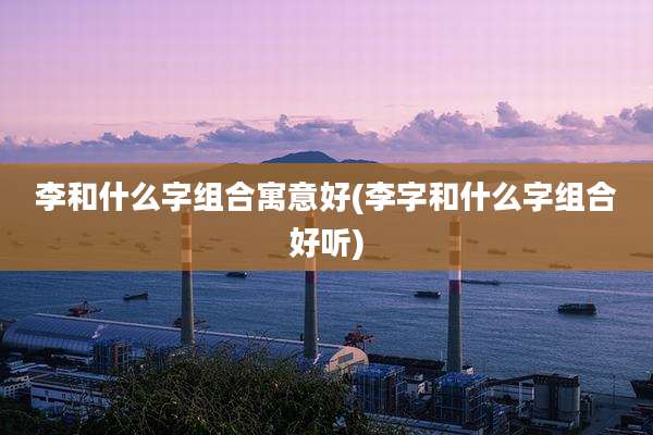 李和什么字组合寓意好(李字和什么字组合好听)