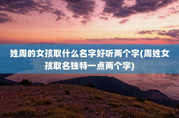 姓周的女孩取什么名字好听两个字(周姓女孩取名独特一点两个字)