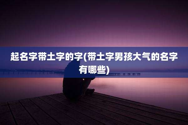 起名字带土字的字(带土字男孩大气的名字有哪些)