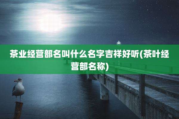 茶业经营部名叫什么名字吉祥好听(茶叶经营部名称)