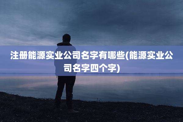 注册能源实业公司名字有哪些(能源实业公司名字四个字)