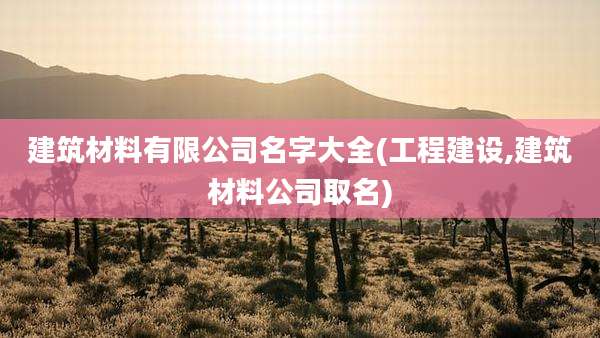 建筑材料有限公司名字大全(工程建设,建筑材料公司取名)