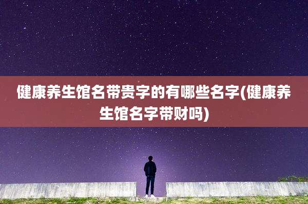 健康养生馆名带贵字的有哪些名字(健康养生馆名字带财吗)