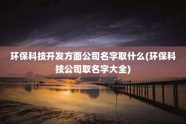 环保科技开发方面公司名字取什么(环保科技公司取名字大全)