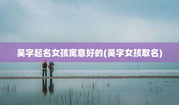 吴字起名女孩寓意好的(吴字女孩取名)